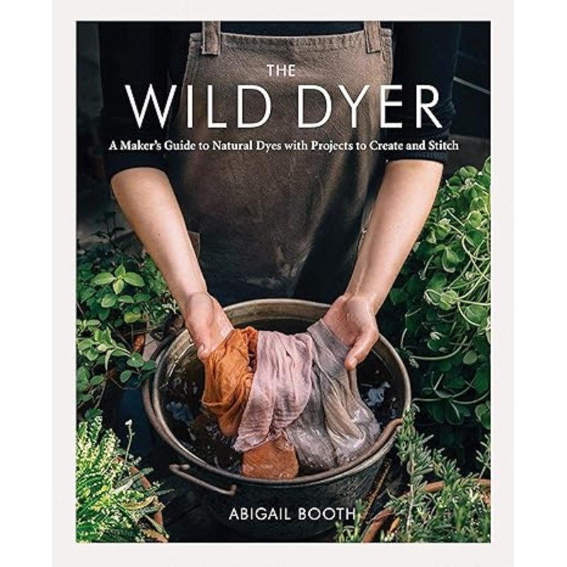 THE WILD DYER: A MAKER’S GUIDE TO NATURAL DYES WITH PROJECTS TO CREATE AND STITCH BY ABIGAIL BOOTH